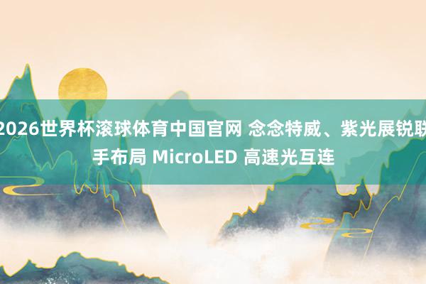 2026世界杯滚球体育中国官网 念念特威、紫光展锐联手布局 MicroLED 高速光互连