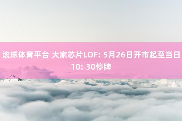 滚球体育平台 大家芯片LOF: 5月26日开市起至当日10: 30停牌