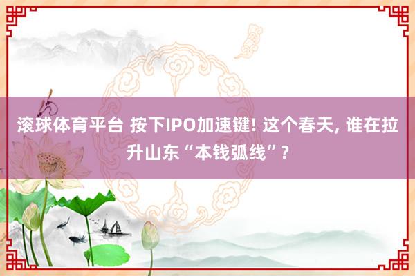 滚球体育平台 按下IPO加速键! 这个春天, 谁在拉升山东“本钱弧线”?