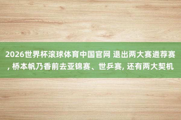 2026世界杯滚球体育中国官网 退出两大赛遴荐赛， 桥本帆乃香前去亚锦赛、世乒赛， 还有两大契机