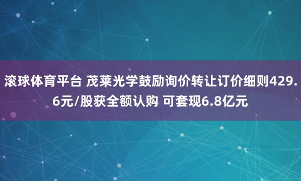 滚球体育平台 茂莱光学鼓励询价转让订价细则429.6元/股获全额认购 可套现6.8亿元