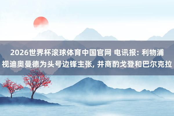 2026世界杯滚球体育中国官网 电讯报: 利物浦视迪奥曼德为头号边锋主张， 并商酌戈登和巴尔克拉