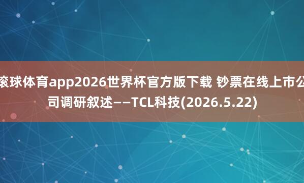 滚球体育app2026世界杯官方版下载 钞票在线上市公司调研叙述——TCL科技(2026.5.22)