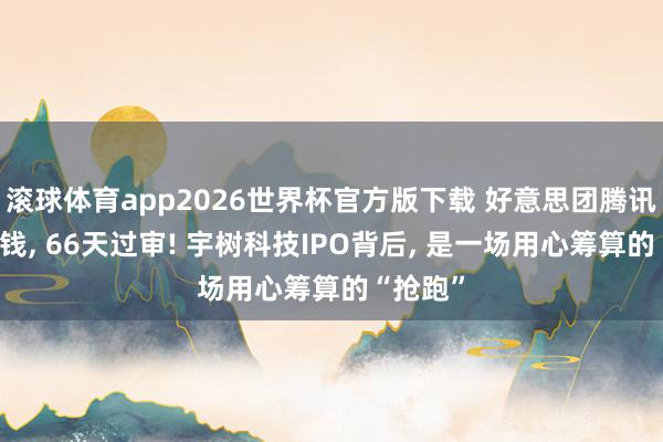 滚球体育app2026世界杯官方版下载 好意思团腾讯抢着送钱, 66天过审! 宇树科技IPO背后, 是一场用心筹算的“抢跑”
