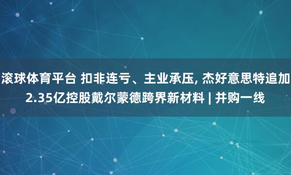 滚球体育平台 扣非连亏、主业承压, 杰好意思特追加2.35亿控股戴尔蒙德跨界新材料 | 并购一线