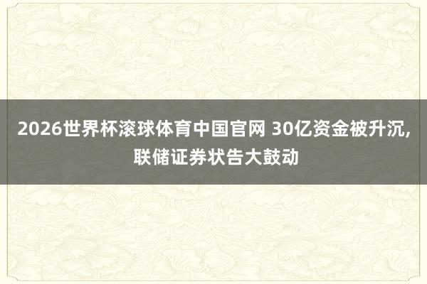 2026世界杯滚球体育中国官网 30亿资金被升沉, 联储证券状告大鼓动