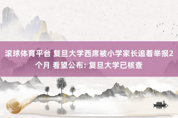 滚球体育平台 复旦大学西席被小学家长追着举报2个月 看望公布: 复旦大学已核查