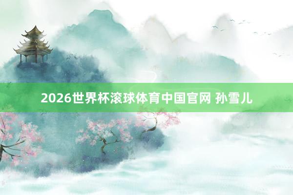 2026世界杯滚球体育中国官网 孙雪儿