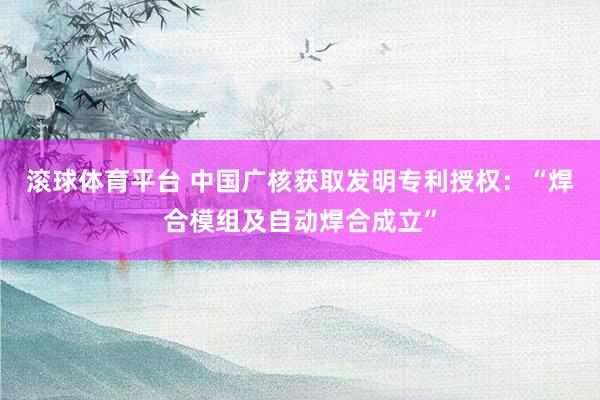滚球体育平台 中国广核获取发明专利授权:“焊合模组及自动焊合成立”