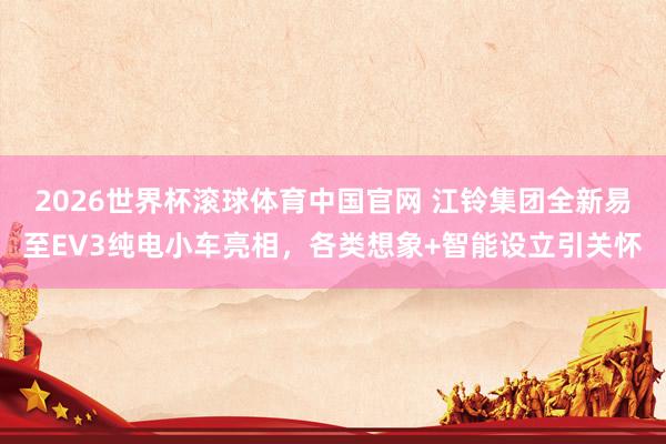 2026世界杯滚球体育中国官网 江铃集团全新易至EV3纯电小车亮相,各类想象+智能设立引关怀