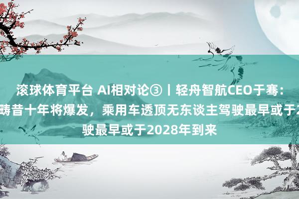 滚球体育平台 AI相对论③丨轻舟智航CEO于骞：物理世界AI畴昔十年将爆发，乘用车透顶无东谈主驾驶最早或于2028年到来