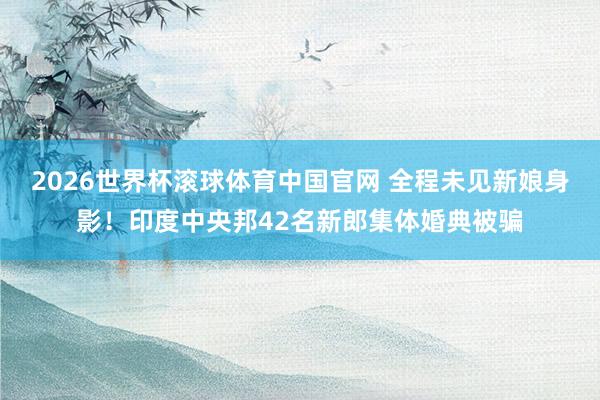 2026世界杯滚球体育中国官网 全程未见新娘身影!印度中央邦42名新郎集体婚典被骗