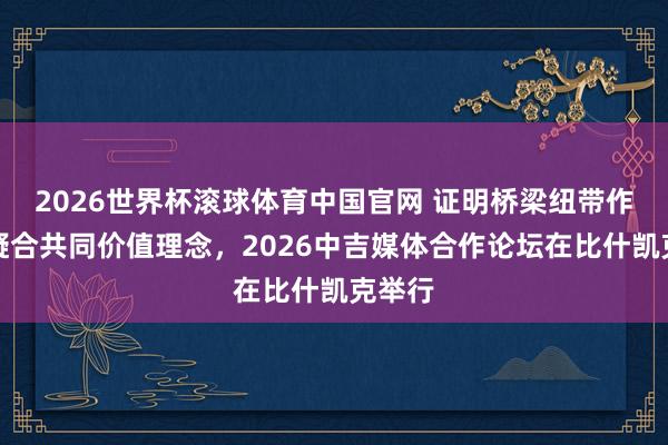2026世界杯滚球体育中国官网 证明桥梁纽带作用,凝合共同价值理念,2026中吉媒体合作论坛在比什凯克举行