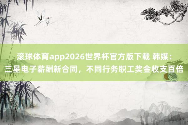 滚球体育app2026世界杯官方版下载 韩媒：三星电子薪酬新合同，不同行务职工奖金收支百倍