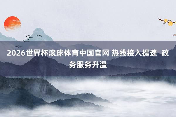 2026世界杯滚球体育中国官网 热线接入提速 政务服务升温