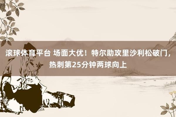 滚球体育平台 场面大优！特尔助攻里沙利松破门，热刺第25分钟两球向上