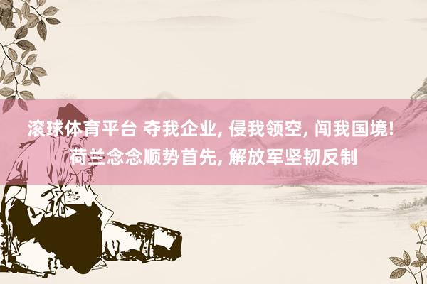 滚球体育平台 夺我企业, 侵我领空, 闯我国境! 荷兰念念顺势首先, 解放军坚韧反制