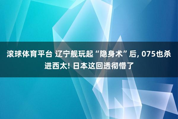 滚球体育平台 辽宁舰玩起“隐身术”后, 075也杀进西太! 日本这回透彻懵了