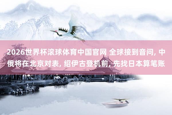 2026世界杯滚球体育中国官网 全球接到音问, 中俄将在北京对表, 绍伊古登机前, 先找日本算笔账