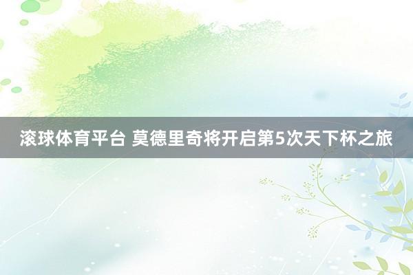 滚球体育平台 莫德里奇将开启第5次天下杯之旅