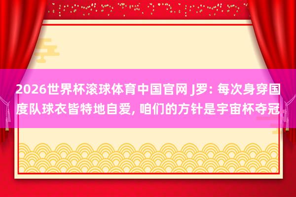 2026世界杯滚球体育中国官网 J罗: 每次身穿国度队球衣皆特地自爱, 咱们的方针是宇宙杯夺冠