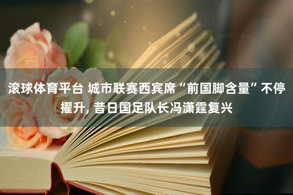 滚球体育平台 城市联赛西宾席“前国脚含量”不停擢升, 昔日国足队长冯潇霆复兴