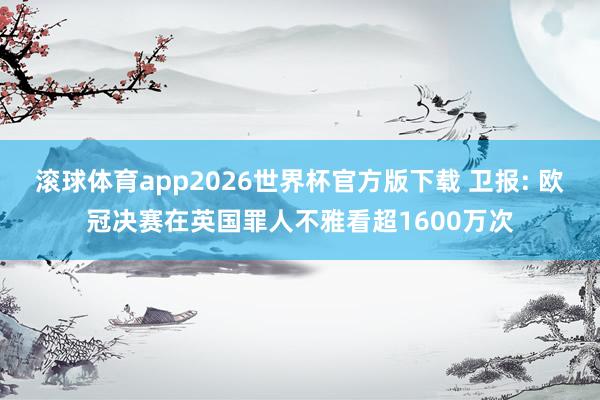 滚球体育app2026世界杯官方版下载 卫报: 欧冠决赛在英国罪人不雅看超1600万次