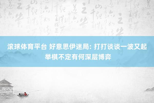 滚球体育平台 好意思伊迷局: 打打谈谈一波又起 举棋不定有何深层博弈