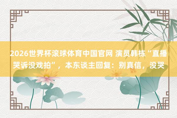 2026世界杯滚球体育中国官网 演员韩栋“直播哭诉没戏拍”,本东谈主回复:别真信,没哭