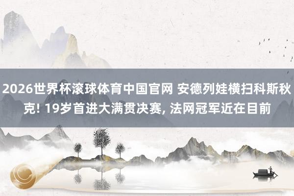 2026世界杯滚球体育中国官网 安德列娃横扫科斯秋克! 19岁首进大满贯决赛, 法网冠军近在目前