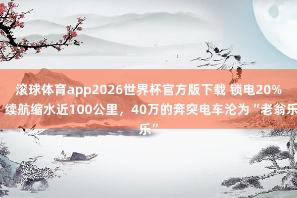 滚球体育app2026世界杯官方版下载 锁电20%、续航缩水近100公里,40万的奔突电车沦为“老翁乐”