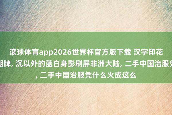滚球体育app2026世界杯官方版下载 汉字印花的治服成街头潮牌， 沉以外的蓝白身影刷屏非洲大陆， 二手中国治服凭什么火成这么