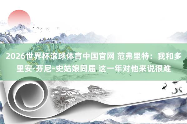 2026世界杯滚球体育中国官网 范弗里特:我和多里安·芬尼-史姑娘同届 这一年对他来说很难