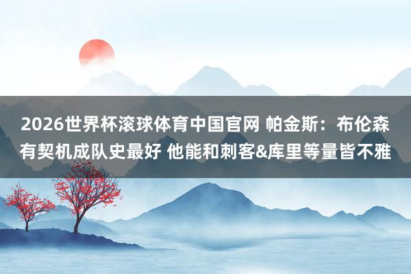 2026世界杯滚球体育中国官网 帕金斯:布伦森有契机成队史最好 他能和刺客&库里等量皆不雅