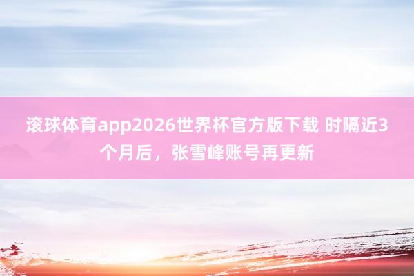 滚球体育app2026世界杯官方版下载 时隔近3个月后,张雪峰账号再更新