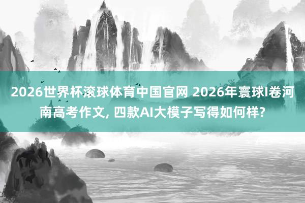 2026世界杯滚球体育中国官网 2026年寰球I卷河南高考作文， 四款AI大模子写得如何样?