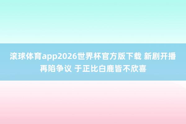 滚球体育app2026世界杯官方版下载 新剧开播再陷争议 于正比白鹿皆不欣喜