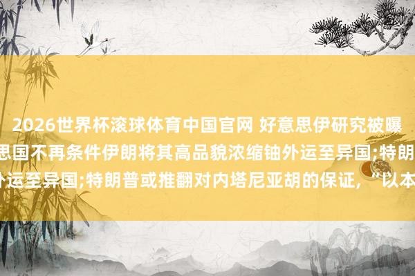 2026世界杯滚球体育中国官网 好意思伊研究被曝出现“紧要默契” : 好意思国不再条件伊朗将其高品貌浓缩铀外运至异国;特朗普或推翻对内塔尼亚胡的保证, “以本人利益为重”