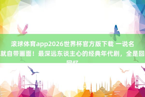 滚球体育app2026世界杯官方版下载 一说名字就自带画面!最深远东谈主心的经典年代剧,全是回忆