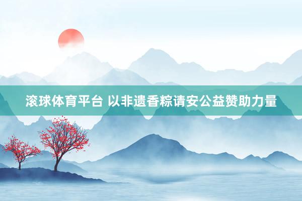 滚球体育平台 以非遗香粽请安公益赞助力量