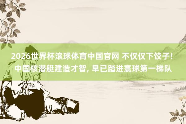 2026世界杯滚球体育中国官网 不仅仅下饺子! 中国核潜艇建造才智, 早已踏进寰球第一梯队