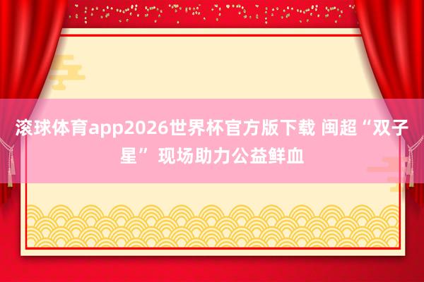 滚球体育app2026世界杯官方版下载 闽超“双子星” 现场助力公益鲜血