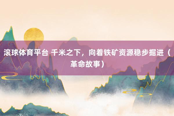 滚球体育平台 千米之下,向着铁矿资源稳步掘进(革命故事)