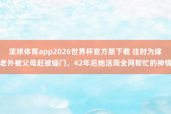 滚球体育app2026世界杯官方版下载 往时为嫁老外被父母赶披缁门,42年后她活周全网帮忙的神情