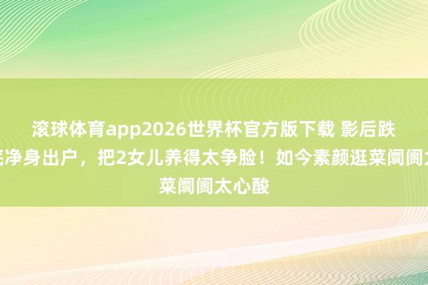 滚球体育app2026世界杯官方版下载 影后跌落谷底净身出户,把2女儿养得太争脸!如今素颜逛菜阛阓太心酸