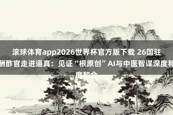 滚球体育app2026世界杯官方版下载 26国驻华酬酢官走进逼真:见证“根原创”AI与中医智谋深度和会