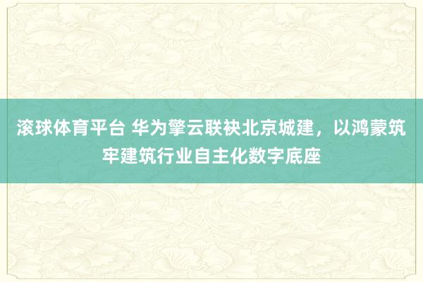 滚球体育平台 华为擎云联袂北京城建，以鸿蒙筑牢建筑行业自主化数字底座