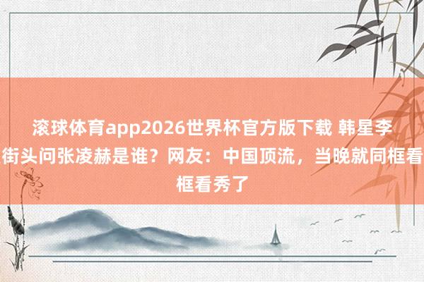 滚球体育app2026世界杯官方版下载 韩星李英爱街头问张凌赫是谁？网友：中国顶流，当晚就同框看秀了