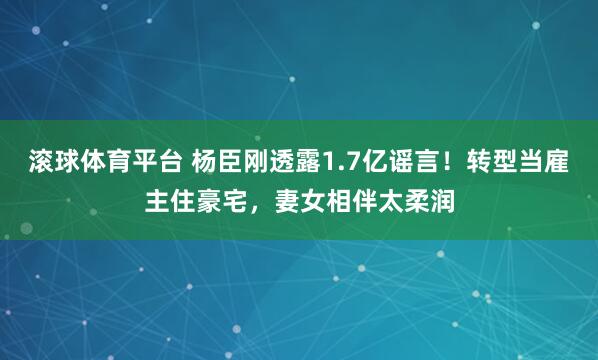 滚球体育平台 杨臣刚透露1.7亿谣言!转型当雇主住豪宅,妻女相伴太柔润