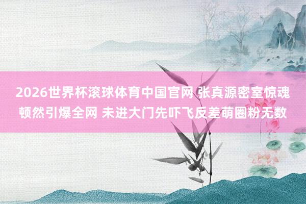 2026世界杯滚球体育中国官网 张真源密室惊魂顿然引爆全网 未进大门先吓飞反差萌圈粉无数